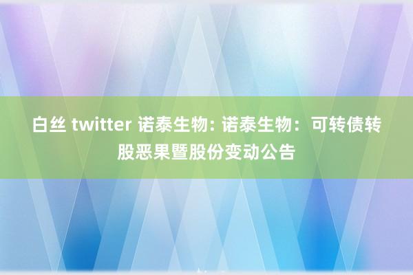 白丝 twitter 诺泰生物: 诺泰生物:可转债转股恶果暨股份变动公告