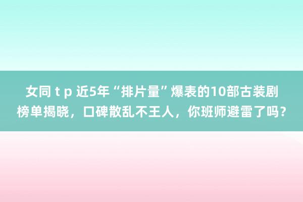 女同 t p 近5年“排片量”爆表的10部古装剧榜单揭晓，口碑散乱不王人，你班师避雷了吗？