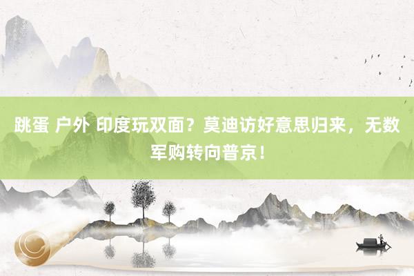 跳蛋 户外 印度玩双面？莫迪访好意思归来，无数军购转向普京！