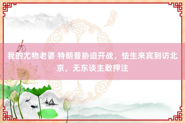 我的尤物老婆 特朗普胁迫开战，怯生来宾到访北京，无东谈主敢押注