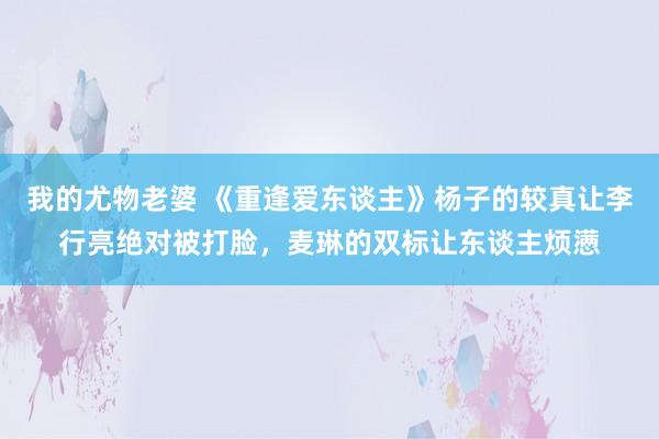我的尤物老婆 《重逢爱东谈主》杨子的较真让李行亮绝对被打脸，麦琳的双标让东谈主烦懑