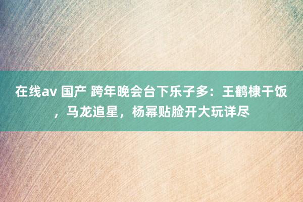 在线av 国产 跨年晚会台下乐子多：王鹤棣干饭，马龙追星，杨幂贴脸开大玩详尽