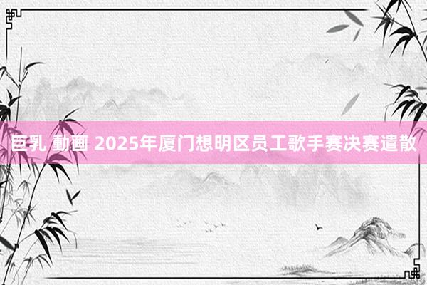 巨乳 動画 2025年厦门想明区员工歌手赛决赛遣散