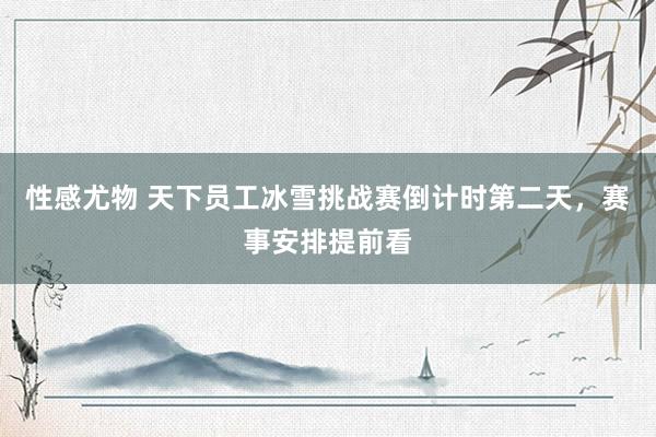 性感尤物 天下员工冰雪挑战赛倒计时第二天，赛事安排提前看