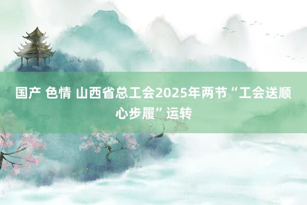 国产 色情 山西省总工会2025年两节“工会送顺心步履”运转