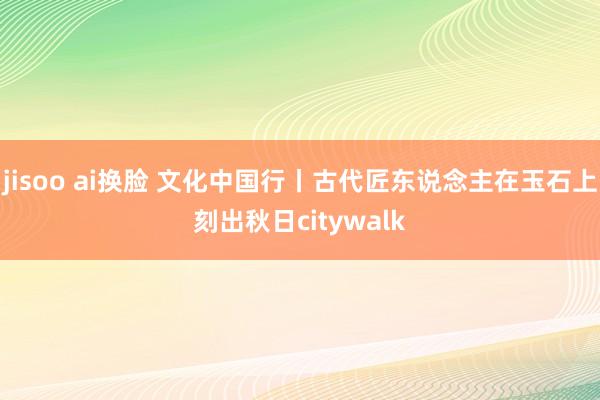 jisoo ai换脸 文化中国行丨古代匠东说念主在玉石上刻出秋日citywalk