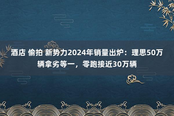 酒店 偷拍 新势力2024年销量出炉：理思50万辆拿劣等一，零跑接近30万辆