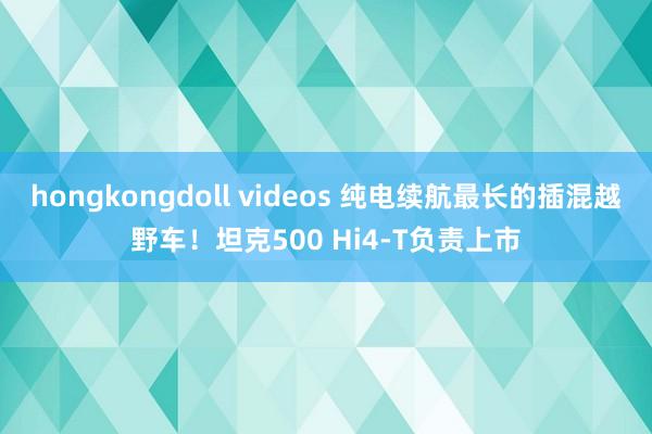 hongkongdoll videos 纯电续航最长的插混越野车！坦克500 Hi4-T负责上市