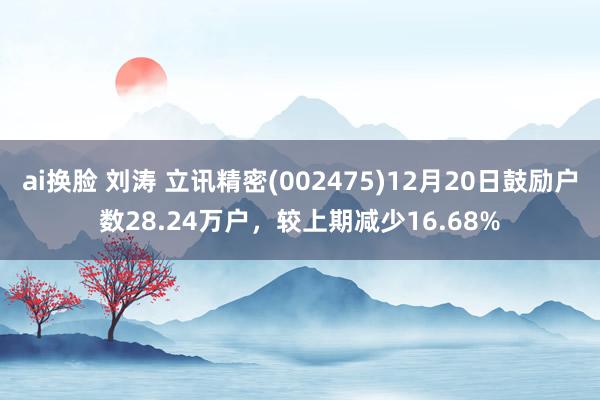 ai换脸 刘涛 立讯精密(002475)12月20日鼓励户数28.24万户，较上期减少16.68%