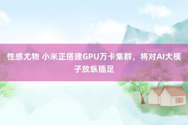 性感尤物 小米正搭建GPU万卡集群，将对AI大模子放纵插足