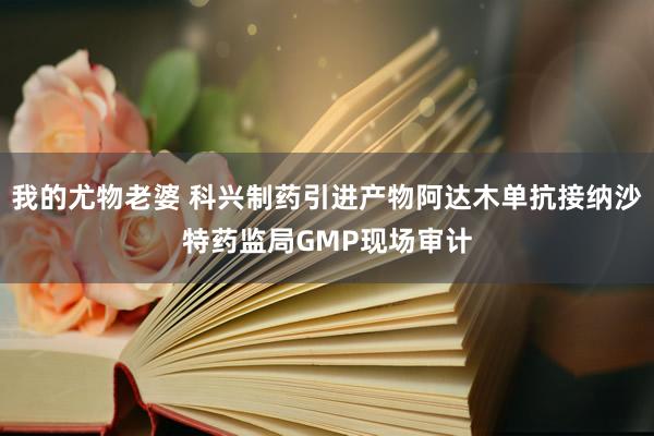 我的尤物老婆 科兴制药引进产物阿达木单抗接纳沙特药监局GMP现场审计