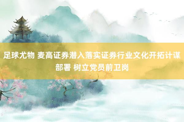 足球尤物 麦高证券潜入落实证券行业文化开拓计谋部署 树立党员前卫岗