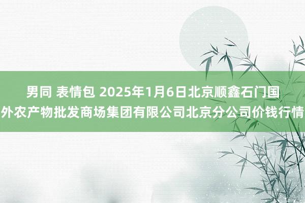 男同 表情包 2025年1月6日北京顺鑫石门国外农产物批发商场集团有限公司北京分公司价钱行情