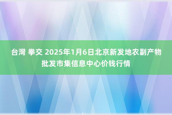 台灣 拳交 2025年1月6日北京新发地农副产物批发市集信息中心价钱行情