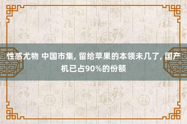 性感尤物 中国市集， 留给苹果的本领未几了， 国产机已占90%的份额