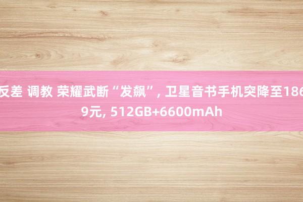 反差 调教 荣耀武断“发飙”， 卫星音书手机突降至1869元， 512GB+6600mAh