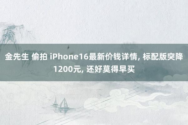 金先生 偷拍 iPhone16最新价钱详情， 标配版突降1200元， 还好莫得早买