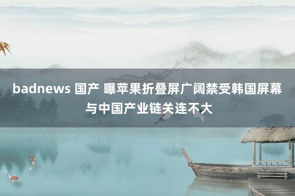 badnews 国产 曝苹果折叠屏广阔禁受韩国屏幕 与中国产业链关连不大