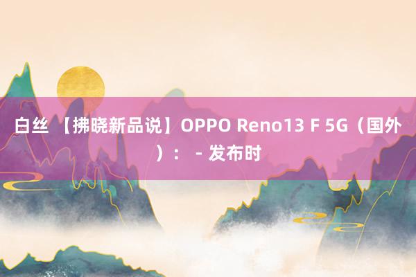 白丝 【拂晓新品说】OPPO Reno13 F 5G（国外）： - 发布时