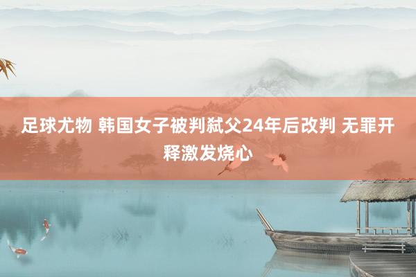 足球尤物 韩国女子被判弑父24年后改判 无罪开释激发烧心