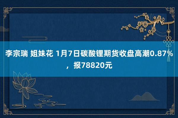 李宗瑞 姐妹花 1月7日碳酸锂期货收盘高潮0.87%，报78820元