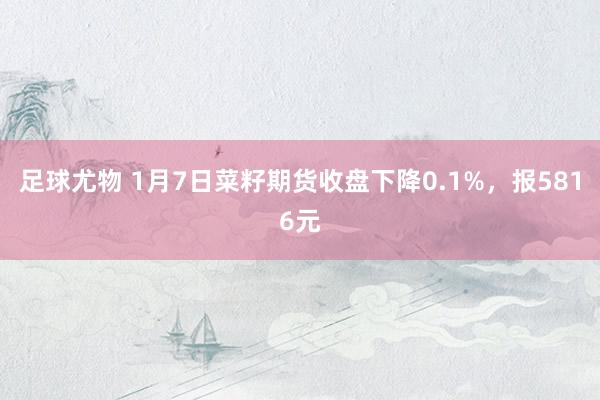 足球尤物 1月7日菜籽期货收盘下降0.1%，报5816元