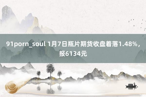 91porn_soul 1月7日瓶片期货收盘着落1.48%，报6134元