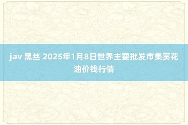 jav 黑丝 2025年1月8日世界主要批发市集葵花油价钱行情