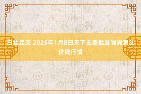 白丝足交 2025年1月8日天下主要批发阛阓葱头价钱行情