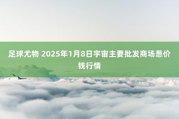 足球尤物 2025年1月8日宇宙主要批发商场葱价钱行情