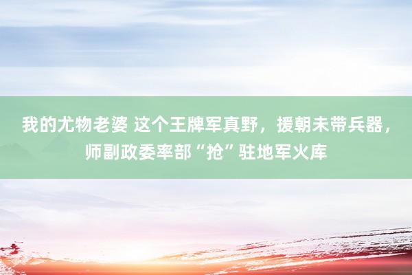 我的尤物老婆 这个王牌军真野，援朝未带兵器，师副政委率部“抢”驻地军火库