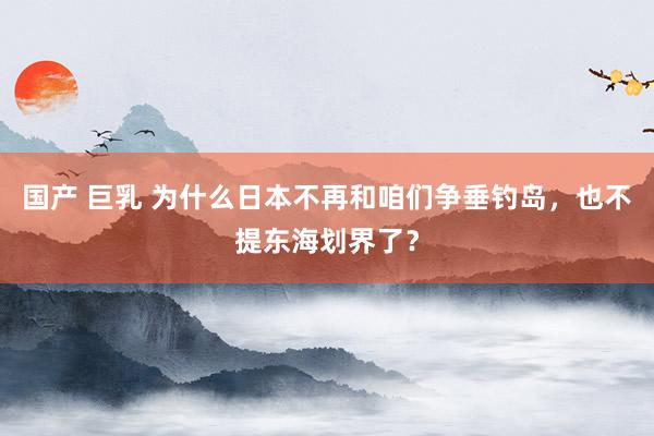 国产 巨乳 为什么日本不再和咱们争垂钓岛，也不提东海划界了？