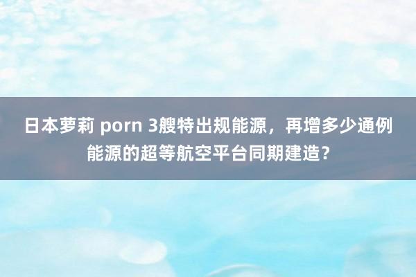 日本萝莉 porn 3艘特出规能源，再增多少通例能源的超等航空平台同期建造？