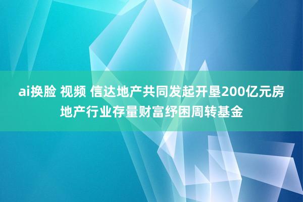 ai换脸 视频 信达地产共同发起开垦200亿元房地产行业存量财富纾困周转基金