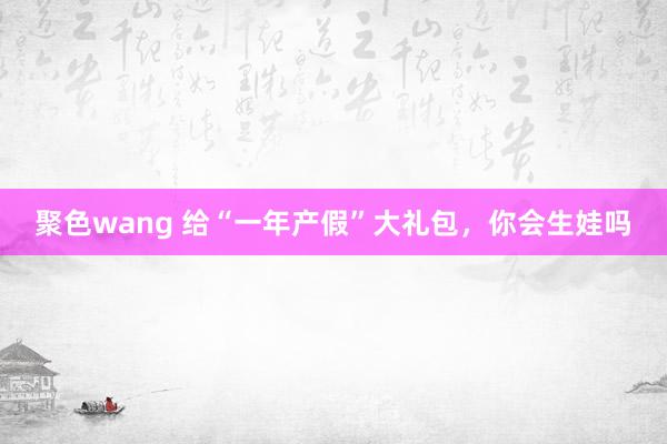 聚色wang 给“一年产假”大礼包，你会生娃吗
