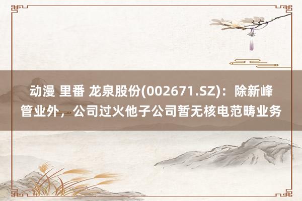 动漫 里番 龙泉股份(002671.SZ)：除新峰管业外，公司过火他子公司暂无核电范畴业务