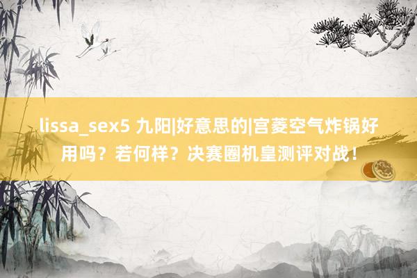 lissa_sex5 九阳|好意思的|宫菱空气炸锅好用吗？若何样？决赛圈机皇测评对战！