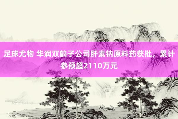 足球尤物 华润双鹤子公司肝素钠原料药获批，累计参预超2110万元