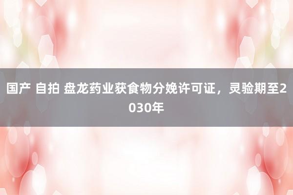 国产 自拍 盘龙药业获食物分娩许可证，灵验期至2030年
