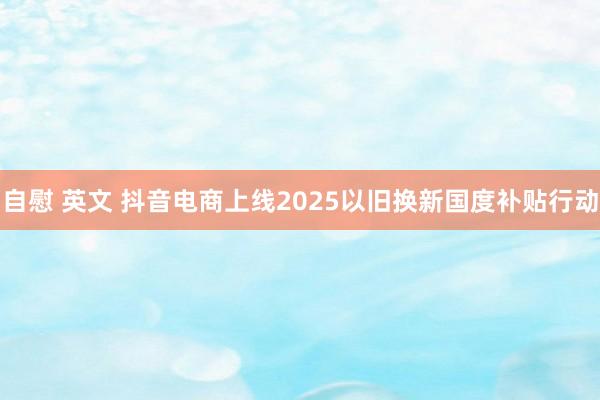 自慰 英文 抖音电商上线2025以旧换新国度补贴行动