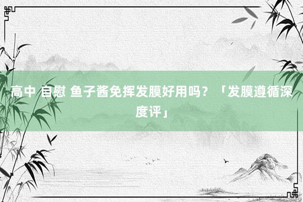高中 自慰 鱼子酱免挥发膜好用吗？「发膜遵循深度评」