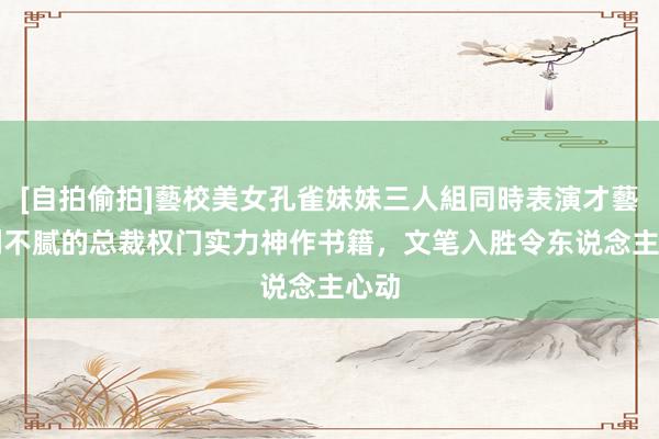 [自拍偷拍]藝校美女孔雀妹妹三人組同時表演才藝 N刷不腻的总裁权门实力神作书籍，文笔入胜令东说念主心动
