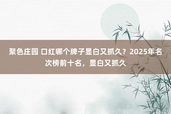 聚色庄园 口红哪个牌子显白又抓久？2025年名次榜前十名，显白又抓久