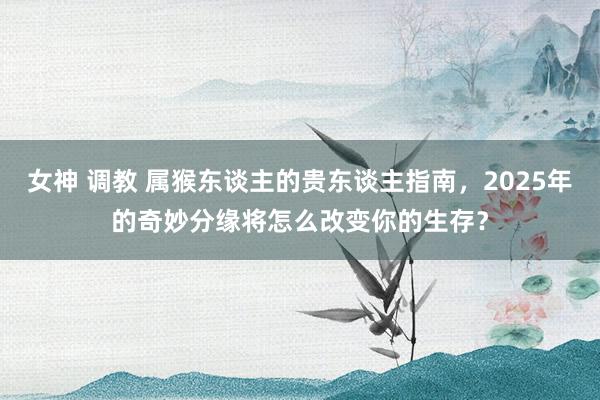 女神 调教 属猴东谈主的贵东谈主指南，2025年的奇妙分缘将怎么改变你的生存？