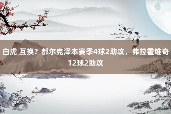 白虎 互换？都尔克泽本赛季4球2助攻，弗拉霍维奇12球2助攻