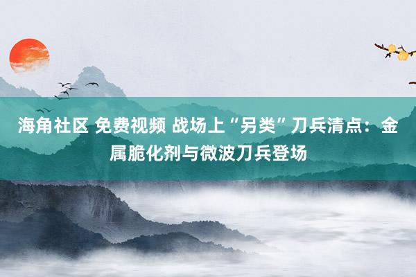 海角社区 免费视频 战场上“另类”刀兵清点：金属脆化剂与微波刀兵登场