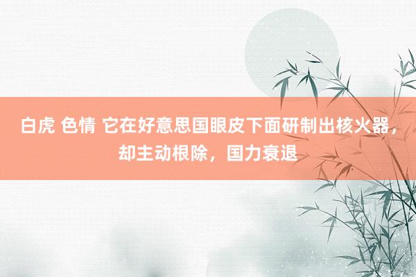 白虎 色情 它在好意思国眼皮下面研制出核火器，却主动根除，国力衰退