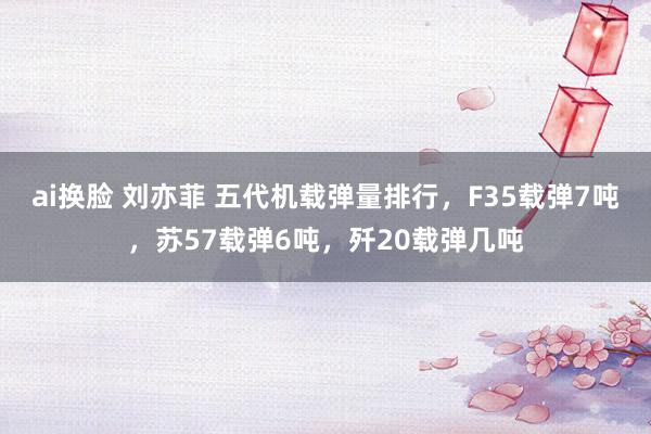 ai换脸 刘亦菲 五代机载弹量排行，F35载弹7吨，苏57载弹6吨，歼20载弹几吨