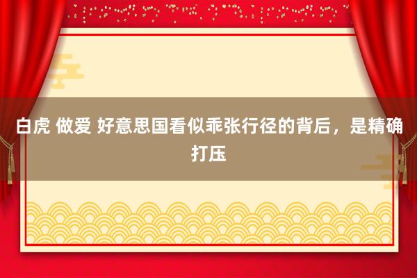 白虎 做爱 好意思国看似乖张行径的背后，是精确打压