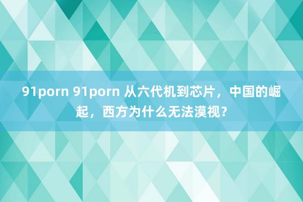 91porn 91porn 从六代机到芯片，中国的崛起，西方为什么无法漠视？